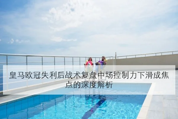 皇马欧冠失利后战术复盘中场控制力下滑成焦点的深度解析